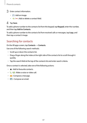 Page 87Phone & contacts
87
3 Enter contact information.
•	 : Add an image.
•	 /  : Add or delete a contact field.
4 Tap Save.
To add a phone number to the contacts list from the keypad, tap 
Keypad, enter the number, 
and then tap 
Add to Contacts.
To add a phone number to the contacts list from received calls or messages, tap 
Logs, and 
then tap a contact’s image.
Searching for contacts
On the All apps screen, tap Contacts → Contacts.
Use one of the following search methods:
•	Scroll up or down the contacts...