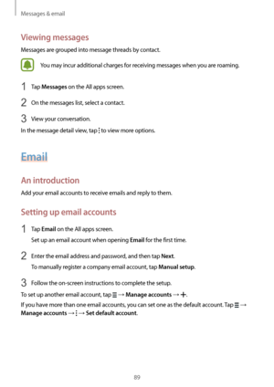 Page 89Messages & email
89
Viewing messages
Messages are grouped into message threads by contact.
You may incur additional charges for receiving messages when you are roaming.
1 Tap Messages on the All apps screen.
2 On the messages list, select a contact.
3 View your conversation.
In the message detail view, tap 
 to view more options.
Email
An introduction
Add your email accounts to receive emails and reply to them.
Setting up email accounts
1 Tap Email on the All apps screen.
Set up an email account when...