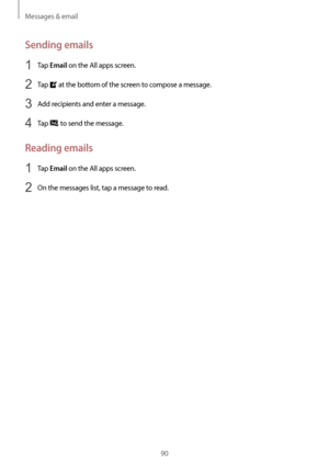 Page 90Messages & email
90
Sending emails
1 Tap Email on the All apps screen.
2 Tap  at the bottom of the screen to compose a message.
3 Add recipients and enter a message.
4 Tap  to send the message.
Reading emails
1 Tap Email on the All apps screen.
2 On the messages list, tap a message to read.   