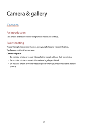 Page 9191
Camera & gallery
Camera
An introduction
Take photos and record videos using various modes and settings.
Basic shooting
You can take photos or record videos. View your photos and videos in Gallery.
Tap 
Camera on the All apps screen.
Camera etiquette
•	Do not take photos or record videos of other people without their permission.
•	Do not take photos or record videos where legally prohibited.
•	Do not take photos or record videos in places where you may violate other people’s 
privacy.  