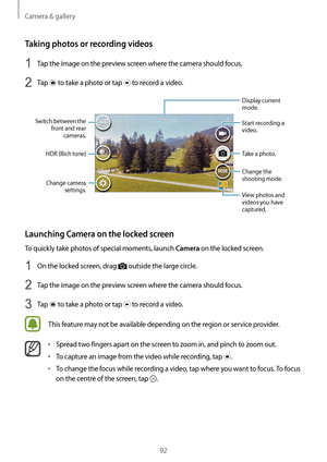 Page 92Camera & gallery
92
Taking photos or recording videos
1 Tap the image on the preview screen where the camera should focus.
2 Tap  to take a photo or tap  to record a video.
Change camera settings.
Switch between the 
front and rear cameras.
HDR (Rich tone) Start recording a 
video.
Take a photo.
Display current 
mode.
Change the 
shooting mode.
View photos and 
videos you have 
captured.
Launching Camera on the locked screen
To quickly take photos of special moments, launch Camera on the locked screen.
1...