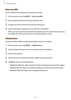 Page 96Camera & gallery
96
Rear-cam selfie
Use this mode to take self-portraits using the rear camera.
1 On the preview screen, tap MODE → Rear-cam selfie.
2 Drag or adjust the frame to set the face detection area.
3 Compose your shot with the rear camera lens facing you.
4 Listen to the beeps to guide you as you adjust the composition.
When your face is positioned inside the face detection area, the camera emits a warning 
tone, beeps for a few seconds, and then automatically takes a photo.
Selective focus
Use...
