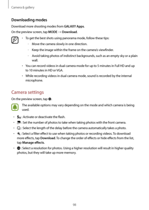 Page 98Camera & gallery
98
Downloading modes
Download more shooting modes from GALAXY Apps.
On the preview screen, tap 
MODE → Download.
•	To get the best shots using panorama mode, follow these tips:
	–Move the camera slowly in one direction.
	–Keep the image within the frame on the camera’s viewfinder.
	–Avoid taking photos of indistinct backgrounds, such as an empty sky or a plain 
wall.
•	You can record videos in dual camera mode for up to 5 minutes in Full HD and up 
to  10 minutes in HD or VGA.
•	While...