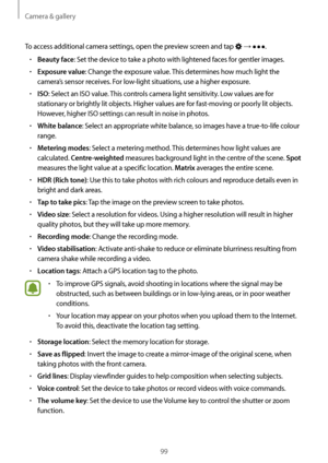 Page 99Camera & gallery
99
To access additional camera settings, open the preview screen and tap  → .
•	Beauty face: Set the device to take a photo with lightened faces for gentler images.
•	Exposure value: Change the exposure value. This determines how much light the 
camera’s sensor receives. For low-light situations, use a higher exposure.
•	ISO: Select an ISO value. This controls camera light sensitivity. Low values are for 
stationary or brightly lit objects. Higher values are for fast-moving or poorly lit...