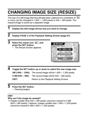 Page 115109English
CHANGING IMAGE SIZE (RESIZE)
The size of a still image that has already been captured at a resolution of t 
or more can be changed to 1,600 × 1,200 pixels or 640 × 480 pixels. The 
resized image is saved as a separate image.
1 Display the still image whose size you want to change.
2 Display PAGE 2 of the Playback Setting Screen (page 87). 
3 Select the resize icon I, and 
press the SET button.
hThe Resize Screen appears.
4 Toggle the SET button up or down to select the new image size.
5 Press...