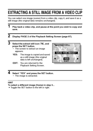 Page 119113English
EXTRACTING A STILL IMAGE FROM A VIDEO CLIP
You can select one image (scene) from a video clip, copy it, and save it as a 
still image (the original data remains unchanged).
1 Play back a video clip, and pause at the point you wish to copy and 
save.
2 Display PAGE 2 of the Playback Setting Screen (page 87).
3 Select the extract still icon 7, and 
press the SET button.
hThe screen to extract an image 
appears.
4 Select “YES” and press the SET button.
hThe image is extracted.
HINT
To select a...