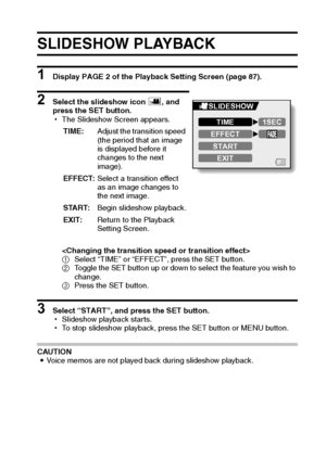 Page 122English116
SLIDESHOW PLAYBACK 
1 Display PAGE 2 of the Playback Setting Screen (page 87).
2 Select the slideshow icon V, and 
press the SET button.
hThe Slideshow Screen appears.

1Select “TIME” or “EFFECT”, press the SET button.
2Toggle the SET button up or down to select the feature you wish to 
change.
3Press the SET button.
3 Select “START”, and press the SET button.
hSlideshow playback starts.
hTo stop slideshow playback, press the SET button or MENU button.
CAUTION
iVoice memos are not played back...