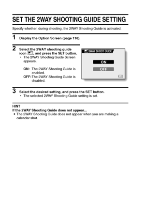 Page 127121English
SET THE 2WAY SHOOTING GUIDE SETTING
Specify whether, during shooting, the 2WAY Shooting Guide is activated.
1 Display the Option Screen (page 118).
2 Select the 2WAY shooting guide 
icon *, and press the SET button.
hThe 2WAY Shooting Guide Screen 
appears.
ON:The 2WAY Shooting Guide is 
enabled.
OFF:The 2WAY Shooting Guide is 
disabled.
3 Select the desired setting, and press the SET button.
hThe selected 2WAY Shooting Guide setting is set.
HINT
If the 2WAY Shooting Guide does not appear......