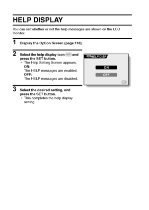 Page 131125English
HELP DISPLAY
You can set whether or not the help messages are shown on the LCD 
monitor.
1 Display the Option Screen (page 118).
2 Select the help display icon r and 
press the SET button.
hThe Help Setting Screen appears.
ON:
The HELP messages are enabled.
OFF:
The HELP messages are disabled.
3 Select the desired setting, and 
press the SET button.
hThis completes the help display 
setting.
HELP DISP
ON
OFF
Downloaded From camera-usermanual.com Sanyo Manuals 