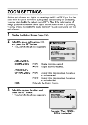 Page 133127English
ZOOM SETTINGS 
Set the optical zoom and digital zoom settings to ON or OFF. If you find the 
noise from the zoom movement during video clip recording too distracting, 
you may wish disable the optical zoom (OFF). Also, if the deterioration of 
image quality characteristic of the digital zoom function is not to your liking, 
you may choose to disable the digital zoom (OFF) and shoot using only the 
optical zoom.
1 Display the Option Screen (page 118). 
2 Select the zoom setting icon 5, 
and...