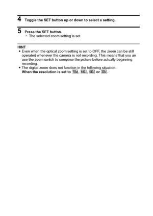 Page 134English128
4 Toggle the SET button up or down to select a setting.
5 Press the SET button.
hThe selected zoom setting is set.
HINT 
iEven when the optical zoom setting is set to OFF, the zoom can be still 
operated whenever the camera is not recording. This means that you an 
use the zoom switch to compose the picture before actually beginning 
recording. 
iThe digital zoom does not function in the following situation:
When the resolution is set to k, ,, = or -.
Downloaded From camera-usermanual.com...