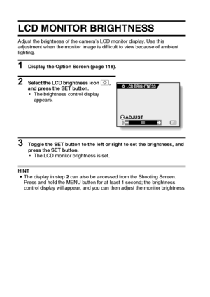 Page 135129English
LCD MONITOR BRIGHTNESS
Adjust the brightness of the camera’s LCD monitor display. Use this 
adjustment when the monitor image is difficult to view because of ambient 
lighting.
1 Display the Option Screen (page 118).
2 Select the LCD brightness icon ,, 
and press the SET button.
hThe brightness control display 
appears.
3 Toggle the SET button to the left or right to set the brightness, and 
press the SET button.
hThe LCD monitor brightness is set.
HINT
iThe display in step 2 can also be...