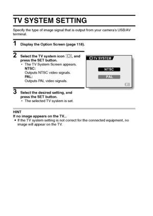 Page 137131English
TV SYSTEM SETTING
Specify the type of image signal that is output from your camera’s USB/AV 
terminal.
1 Display the Option Screen (page 118).
2 Select the TV system icon j, and 
press the SET button.
hThe TV System Screen appears.
NTSC:
Outputs NTSC video signals.
PA L :
Outputs PAL video signals.
3 Select the desired setting, and 
press the SET button.
hThe selected TV system is set.
HINT
If no image appears on the TV...
iIf the TV system setting is not correct for the connected equipment,...