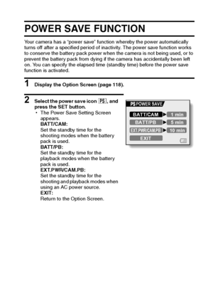 Page 138English132
POWER SAVE FUNCTION
Your camera has a “power save” function whereby the power automatically 
turns off after a specified period of inactivity. The power save function works 
to conserve the battery pack power when the camera is not being used, or to 
prevent the battery pack from dying if the camera has accidentally been left 
on. You can specify the elapsed time (standby time) before the power save 
function is activated.
1 Display the Option Screen (page 118).
2 Select the power save icon ?,...