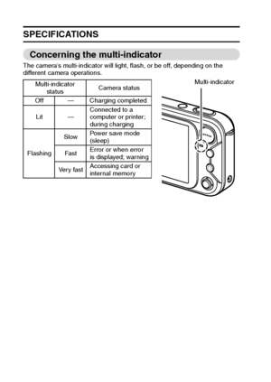 Page 181175English
SPECIFICATIONS
Concerning the multi-indicator
The camera’s multi-indicator will light, flash, or be off, depending on the 
different camera operations.
Multi-indicator 
statusCamera status
Off — Charging completed
Lit —Connected to a 
computer or printer; 
during charging
FlashingSlowPower save mode 
(sleep)
Fa s tError or when error 
is displayed; warning
Ve r y  f a s tAccessing card or 
internal memory
Multi-indicator
Downloaded From camera-usermanual.com Sanyo Manuals 