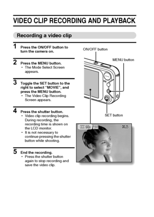 Page 4539English
VIDEO CLIP RECORDING AND PLAYBACK
Recording a video clip
1 Press the ON/OFF button to 
turn the camera on.
2 Press the MENU button.
hThe Mode Select Screen 
appears.
3 Toggle the SET button to the 
right to select “MOVIE”, and 
press the MENU button.
hThe Video Clip Recording 
Screen appears.
4 Press the shutter button.
hVideo clip recording begins. 
During recording, the 
recording time is shown on 
the LCD monitor.
hIt is not necessary to 
continue pressing the shutter 
button while...