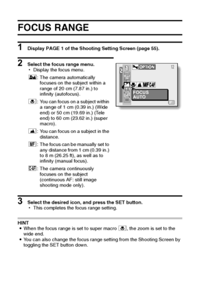 Page 7569English
FOCUS RANGE
1 Display PAGE 1 of the Shooting Setting Screen (page 55).
2 Select the focus range menu.
hDisplay the focus menu.
3 Select the desired icon, and press the SET button.
hThis completes the focus range setting.
HINT
iWhen the focus range is set to super macro +, the zoom is set to the 
wide end.
iYou can also change the focus range setting from the Shooting Screen by 
toggling the SET button down.*: The camera automatically 
focuses on the subject within a 
range of 20 cm (7.87 in.)...