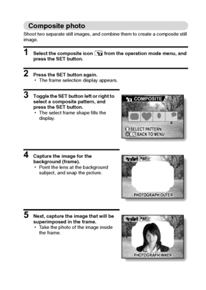 Page 84English78
Composite photo
Shoot two separate still images, and combine them to create a composite still 
image.
1 Select the composite icon - from the operation mode menu, and 
press the SET button.
2 Press the SET button again.
hThe frame selection display appears.
3 Toggle the SET button left or right to 
select a composite pattern, and 
press the SET button.
hThe select frame shape fills the 
display.
4 Capture the image for the 
background (frame).
hPoint the lens at the background 
subject, and snap...