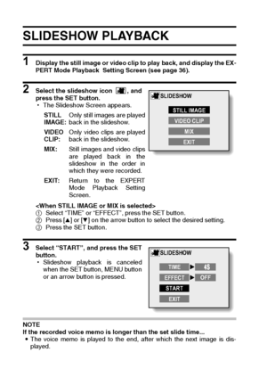 Page 10299English
SLIDESHOW PLAYBACK 
1 Display the still image or video clip to play back, and display the EX-
PERT Mode Playback  Setting Screen (see page 36).
2 Select the slideshow icon  , and
press the SET button.
hThe Slideshow Screen appears.

1Select “TIME” or “EFFECT”, press the SET button.
2Press [n] or [o] on the arrow button to select the desired setting. 
3Press the SET button.
3 Select “START”, and press the SET
button.
hSlideshow playback is canceled
when the SET button, MENU button
or an arrow...