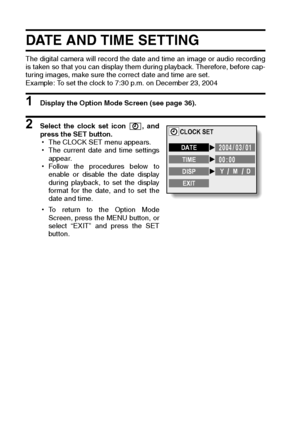 Page 118115English
DATE AND TIME SETTING
The digital camera will record the date and time an image or audio recording
is taken so that you can display them during playback. Therefore, before cap-
turing images, make sure the correct date and time are set. 
Example: To set the clock to 7:30 p.m. on December 23, 2004
1 Display the Option Mode Screen (see page 36). 
2 Select the clock set icon  , and
press the SET button. 
hThe CLOCK SET menu appears. 
hThe current date and time settings
appear. 
hFollow the...