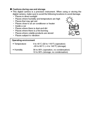 Page 13English10
kCautions during use and storage 
iThis digital camera is a precision instrument. When using or storing the
digital camera, make sure to avoid the following locations to avoid damage. 
hPlaces in direct sunlight 
hPlaces where humidity and temperature are high 
hPlaces that may get wet 
hPlaces close to an air conditioner or heater 
hInside a car 
hPlaces where there is dust and dirt 
hPlaces where there is a fire burning 
hPlaces where volatile products are stored 
hPlaces subject to vibration...