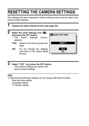 Page 136133English
RESETTING THE CAMERA SETTINGS
The settings that were changed on all the setting screens can be reset to the 
factory-preset settings. 
1 Display the Option Mode Screen (see page 36). 
2 Select the reset settings icon  ,
and press the SET button. 
hThe Reset Settings Screen
appears. 
 
3 Select “YES”, and press the SET button. 
hThe camera settings are reset to the 
factory-preset settings. 
HINT 
iNote that the following settings do not change with this procedure: 
Date and time setting...