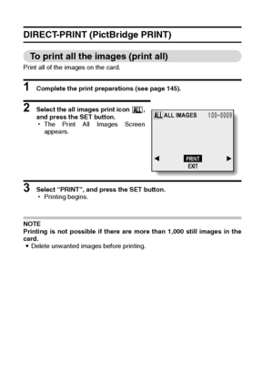 Page 152149English
DIRECT-PRINT (PictBridge PRINT)
To print all the images (print all)
Print all of the images on the card. 
1 Complete the print preparations (see page 145). 
2 Select the all images print icon  ,
and press the SET button. 
hThe Print All Images Screen
appears. 
3 Select “PRINT”, and press the SET button.
hPrinting begins. 
NOTE
Printing is not possible if there are more than 1,000 still images in the
card.
iDelete unwanted images before printing. 
ALL IMAGES
PRINT
EXIT
Downloaded From...