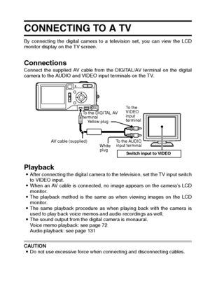 Page 157English154
CONNECTING TO A TV 
By connecting the digital camera to a television set, you can view the LCD
monitor display on the TV screen. 
Connections Connect the supplied AV cable from the DIGITAL/AV terminal on the digital
camera to the AUDIO and VIDEO input terminals on the TV. 
Playback iAfter connecting the digital camera to the television, set the TV input switch
to VIDEO input.
iWhen an AV cable is connected, no image appears on the camera’s LCD
monitor. 
iThe playback method is the same as when...