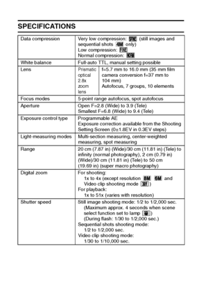 Page 178175English
SPECIFICATIONS
Data compression Very low compression:   (still images and 
sequential shots   only)
Low compression: 
Normal compression: 
White balance Full-auto TTL, manual setting possible
Lens
Prismatic 
optical 
2.8x 
zoom 
lensf=5.7 mm to 16.0 mm (35 mm film 
camera conversion f=37 mm to 
104 mm) 
Autofocus, 7 groups, 10 elements
Focus modes 5-point range autofocus, spot autofocus
Aperture Open F=2.8 (Wide) to 3.9 (Tele)
Smallest F=6.8 (Wide) to 9.4 (Tele)
Exposure control type...