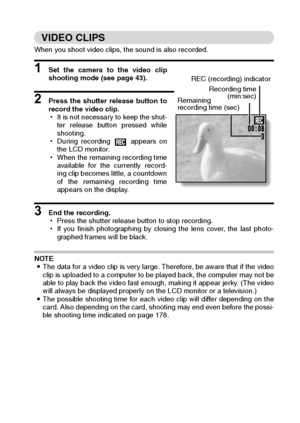 Page 49English46
VIDEO CLIPS 
When you shoot video clips, the sound is also recorded. 
1 Set the camera to the video clip
shooting mode (see page 43). 
2 Press the shutter release button to
record the video clip. 
hIt is not necessary to keep the shut-
ter release button pressed while
shooting. 
hDuring recording   appears on
the LCD monitor. 
hWhen the remaining recording time
available for the currently record-
ing clip becomes little, a countdown
of the remaining recording time
appears on the display. 
3 End...