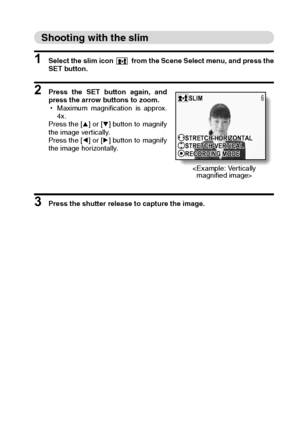 Page 57English54
Shooting with the slim
1 Select the slim icon   from the Scene Select menu, and press the
SET button. 
2 Press the SET button again, and
press the arrow buttons to zoom. 
hMaximum magnification is approx.
4x.
Press the [n] or [o] button to magnify
the image vertically.
Press the [l] or [m] button to magnify
the image horizontally.
3 Press the shutter release to capture the image.
SLIM
S
STRETCH-HORIZONTAL
STRETCH-VERTICAL
RECORDING M
RECORDING MODE STRETCH-HORIZONTAL
STRETCH-VERTICAL
RECORDING...