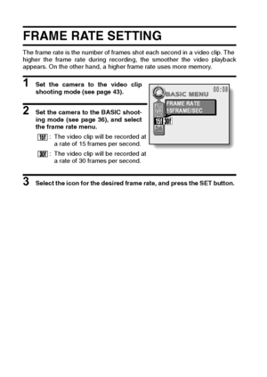 Page 6663English
FRAME RATE SETTING 
The frame rate is the number of frames shot each second in a video clip. The 
higher the frame rate during recording, the smoother the video playback
appears. On the other hand, a higher frame rate uses more memory. 
1 Set the camera to the video clip
shooting mode (see page 43). 
2 Set the camera to the BASIC shoot-
ing mode (see page 36), and select
the frame rate menu. 
3 Select the icon for the desired frame rate, and press the SET button. : The video clip will be...