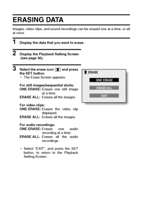 Page 8077English
ERASING DATA 
Images, video clips, and sound recordings can be erased one at a time, or all
at once.
1 Display the data that you want to erase. 
2 Display the Playback Setting Screen
 (see page 36). 
3 Select the erase icon   and press
the SET button. 
hThe Erase Screen appears. 
For still images/sequential shots: 
ONE ERASE:Erases one still image
at a time. 
ERASE ALL:Erases all the images. 
For video clips: 
ONE ERASE:Erases the video clip
displayed. 
ERASE ALL:Erases all the images. 
For...