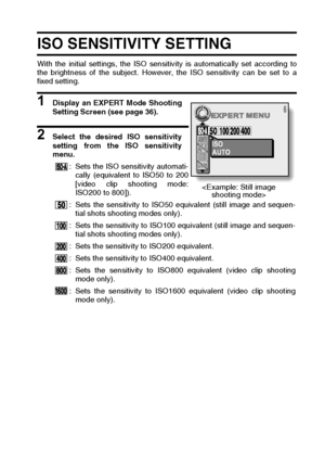 Page 87English84
ISO SENSITIVITY SETTING 
With the initial settings, the ISO sensitivity is automatically set according to
the brightness of the subject. However, the ISO sensitivity can be set to a
fixed setting. 
1 Display an EXPERT Mode Shooting
Setting Screen (see page 36). 
2 Select the desired ISO sensitivity
setting from the ISO sensitivity
menu. 
: Sets the ISO sensitivity automati-
cally (equivalent to ISO50 to 200
[video clip shooting mode:
ISO200 to 800]).
: Sets the sensitivity to ISO50 equivalent...