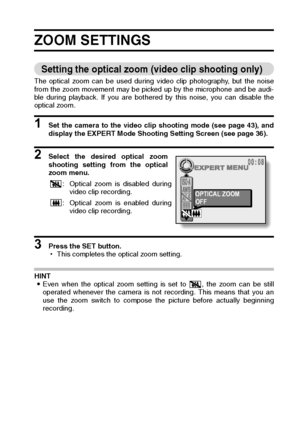 Page 93English90
ZOOM SETTINGS 
Setting the optical zoom (video clip shooting only) 
The optical zoom can be used during video clip photography, but the noise
from the zoom movement may be picked up by the microphone and be audi-
ble during playback. If you are bothered by this noise, you can disable the
optical zoom. 
1 Set the camera to the video clip shooting mode (see page 43), and
display the EXPERT Mode Shooting Setting Screen (see page 36). 
2 Select the desired optical zoom
shooting setting from the...