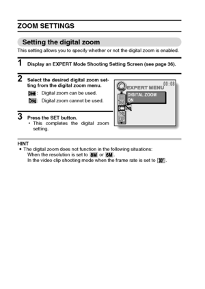 Page 9491English
ZOOM SETTINGS 
Setting the digital zoom 
This setting allows you to specify whether or not the digital zoom is enabled. 
1 Display an EXPERT Mode Shooting Setting Screen (see page 36). 
2 Select the desired digital zoom set-
ting from the digital zoom menu. 
3 Press the SET button. 
hThis completes the digital zoom
setting. 
HINT 
iThe digital zoom does not function in the following situations: 
When the resolution is set to   or  . 
In the video clip shooting mode when the frame rate is set to...