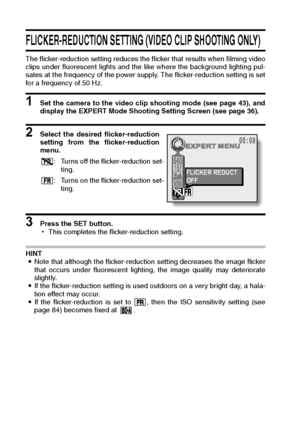 Page 9895English
FLICKER-REDUCTION SETTING (VIDEO CLIP SHOOTING ONLY) 
The flicker-reduction setting reduces the flicker that results when filming video
clips under fluorescent lights and the like where the background lighting pul-
sates at the frequency of the power supply. The flicker-reduction setting is set
for a frequency of 50 Hz. 
1 Set the camera to the video clip shooting mode (see page 43), and
display the EXPERT Mode Shooting Setting Screen (see page 36). 
2 Select the desired flicker-reduction...