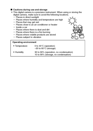 Page 11English8
kCautions during use and storage
iThis digital camera is a precision instrument. When using or storing the 
digital camera, make sure to avoid the following locations. 
hPlaces in direct sunlight 
hPlaces where humidity and temperature are high
hPlaces that may get wet
hPlaces close to an air conditioner or heater
hInside a car
hPlaces where there is dust and dirt
hPlaces where there is a fire burning
hPlaces where volatile products are stored
hPlaces subject to vibration
Operating environment...