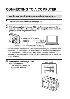 Page 104101English
OTHER FUNCTIONS AND CONNECTIONS
CONNECTING TO A COMPUTER
How to connect your camera to a computer
1 Turn off your digital camera (see page 24).
2 Using the supplied dedicated USB interface cable, connect the 
camera connector to the camera and the computer connector to the 
proper terminal on your computer.
iPlease connect the dedicated USB interface cable to your computers USB 
connector. Do not connect it to the USB port on your monitor or keyboard, 
or to the USB hub. Be especially careful...