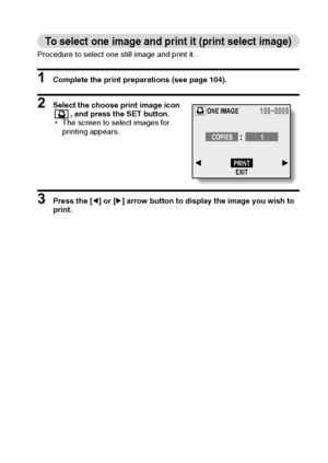 Page 109English106
To select one image and print it (print select image)
Procedure to select one still image and print it.
1 Complete the print preparations (see page 104).
2 Select the choose print image icon 
, and press the SET button.
hThe screen to select images for 
printing appears.
3 Press the [l] or [m] arrow button to display the image you wish to 
print.
ONE IMAGE
COPIES 1
PRINT
EXIT
Downloaded From camera-usermanual.com Sanyo Manuals 