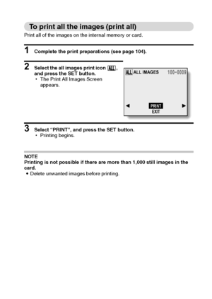 Page 111English108
To print all the images (print all)
Print all of the images on the internal memory or card. 
1 Complete the print preparations (see page 104). 
2 Select the all images print icon  , 
and press the SET button. 
hThe Print All Images Screen 
appears. 
3 Select “PRINT”, and press the SET button.
hPrinting begins. 
NOTE
Printing is not possible if there are more than 1,000 still images in the 
card.
iDelete unwanted images before printing. 
ALL IMAGES
PRINT
EXIT
Downloaded From...