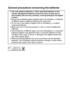 Page 13English10
General precautions concerning the batteries
iUse only alkaline batteries or other specified batteries in this 
camera. Manganese batteries cannot be used, as they have a 
short battery life and may overheat, causing damage to the digital 
camera.
iNever use an alkaline battery together with a Ni-Cd battery, or batteries 
of different types or different brands at the same time.
iDo not use a new battery together with an old battery, or combine 
consumed batteries.
iMake sure not to invert the...