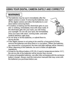 Page 1411English
USING YOUR DIGITAL CAMERA SAFELY AND CORRECTLY 
iThe batteries may be warm immediately after the 
digital camera is used. If removing the batteries, turn 
off the digital camera and allow the batteries to cool 
down before removing them.
iIf a battery is leaking and the electrolyte gets on your 
skin or clothing, immediately rinse with clean water. If 
the electrolyte gets into your eyes, you risk losing 
your eyesight. Do not rub your eyes, but immediately 
rinse your eyes with clean, running...