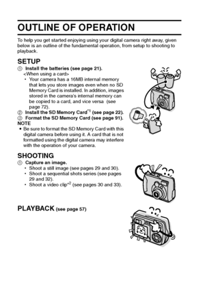Page 41English
OUTLINE OF OPERATION
To help you get started enjoying using your digital camera right away, given 
below is an outline of the fundamental operation, from setup to shooting to 
playback.
SETUP 1Install the batteries (see page 21). 

hYour camera has a 16MB internal memory 
that lets you store images even when no SD 
Memory Card is installed. In addition, images 
stored in the cameras internal memory can 
be copied to a card, and vice versa  (see 
page 72).
2Install the SD Memory Card
*1 (see page...
