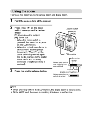 Page 39English36
Using the zoom 
There are two zoom functions: optical zoom and digital zoom. 
1 Point the camera lens at the subject. 
2 Press [T] or [W] on the zoom 
switch to compose the desired 
image. 
[T]: Zoom in on the subject. 
[W]: Zoom out. 
hWhen the zoom switch is 
pressed, the zoom bar appears 
on the LCD monitor. 
hWhen the optical zoom factor is 
at maximum, zooming stops 
temporarily. When [T] on the 
zoom switch is pressed again, 
the mode changes to the digital 
zoom mode and zooming...