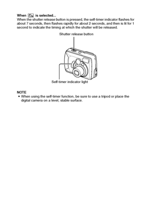 Page 41English38
When  is selected... 
When the shutter release button is pressed, the self-timer indicator flashes for 
about 7 seconds, then flashes rapidly for about 2 seconds, and then is lit for 1 
second to indicate the timing at which the shutter will be released.
NOTE 
iWhen using the self-timer function, be sure to use a tripod or place the 
digital camera on a level, stable surface.
Shutter release button
Self-timer indicator light
Downloaded From camera-usermanual.com Sanyo Manuals 