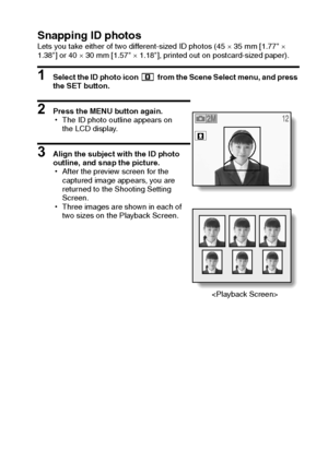 Page 53English50
Snapping ID photosLets you take either of two different-sized ID photos (45 × 35 mm [1.77 × 
1.38] or 40 × 30 mm [1.57 × 1.18], printed out on postcard-sized paper).
1 Select the ID photo icon   from the Scene Select menu, and press 
the SET button.
2 Press the MENU button again.
hThe ID photo outline appears on 
the LCD display.
3 Align the subject with the ID photo 
outline, and snap the picture.
hAfter the preview screen for the 
captured image appears, you are 
returned to the Shooting...