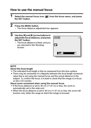 Page 57English54
How to use the manual focus
1 Select the manual focus icon   from the focus menu, and press 
the SET button.
2 Press the MENU button.
hThe focus distance adjustment bar appears.
3 Use the [l] and [m] arrow buttons to 
adjust the focus distance, and press 
the SET button.
hThe focus distance is fixed, and you 
are returned to the Shooting 
Screen.
NOTE
About the focal length
iThe indicated focal length is that as measured from the lens surface.
iThere may be somewhat of a disparity between the...