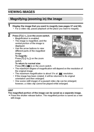 Page 6461English
VIEWING IMAGES
Magnifying (zooming in) the image
1 Display the image that you want to magnify (see pages 57 and 58).
hFor a video clip, pause playback at the place you want to magnify.
2 Press [T] ([]) on the zoom switch.
hMagnification is enabled.
hThe image is magnified, and the 
central portion of the image is 
displayed.
hUse the arrow buttons to view 
different parts of the magnified 
image.
To magnify:
Press [T] ([ ]) on the zoom 
switch.
To return to normal size:
Press [W] ([ ]) on the...