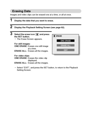 Page 73English70
Erasing Data
Images and video clips can be erased one at a time, or all at once.
1 Display the data that you want to erase. 
2 Display the Playback Setting Screen (see page 62). 
3 Select the erase icon   and press 
the SET button. 
hThe Erase Screen appears. 
For still images: 
ONE ERASE:Erases one still image 
at a time. 
ERASE ALL:Erases all the images. 
For video clips: 
ONE ERASE:Erases the video clip 
displayed. 
ERASE ALL:Erases all the images. 
hSelect “EXIT”, and press the SET button,...